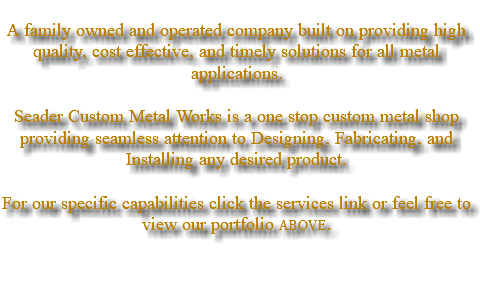  A family owned and operated company built on providing high quality, cost effective, and timely solutions for all metal applications. Seader Custom Metal Works is a one stop custom metal shop providing seamless attention to Designing, Fabricating, and Installing any desired product. For our specific capabilities click the services link or feel free to view our portfolio ABOVE. 