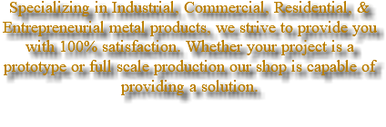 Specializing in Industrial, Commercial, Residential, & Entrepreneurial metal products, we strive to provide you with 100% satisfaction. Whether your project is a prototype or full scale production our shop is capable of providing a solution. 